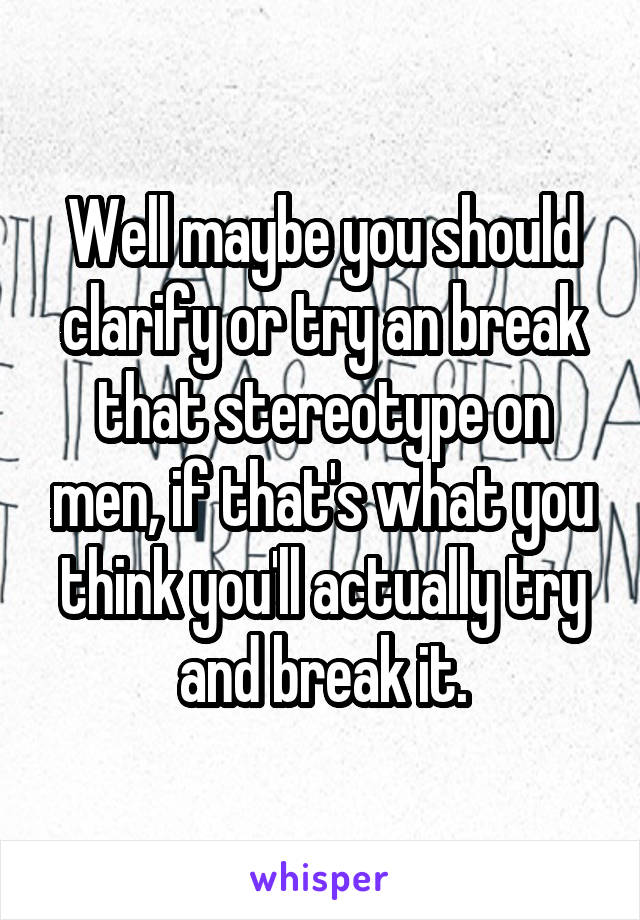 Well maybe you should clarify or try an break that stereotype on men, if that's what you think you'll actually try and break it.