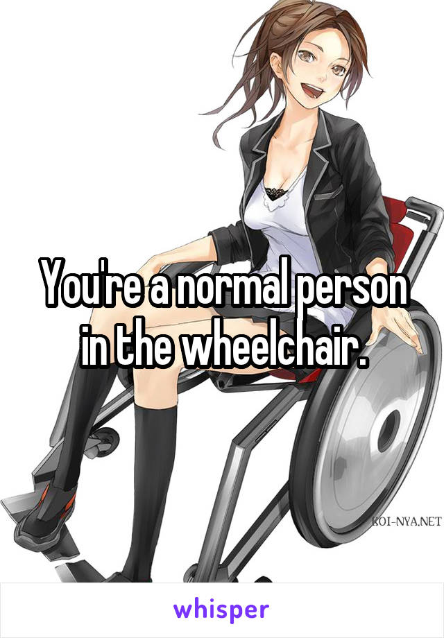 You're a normal person in the wheelchair.