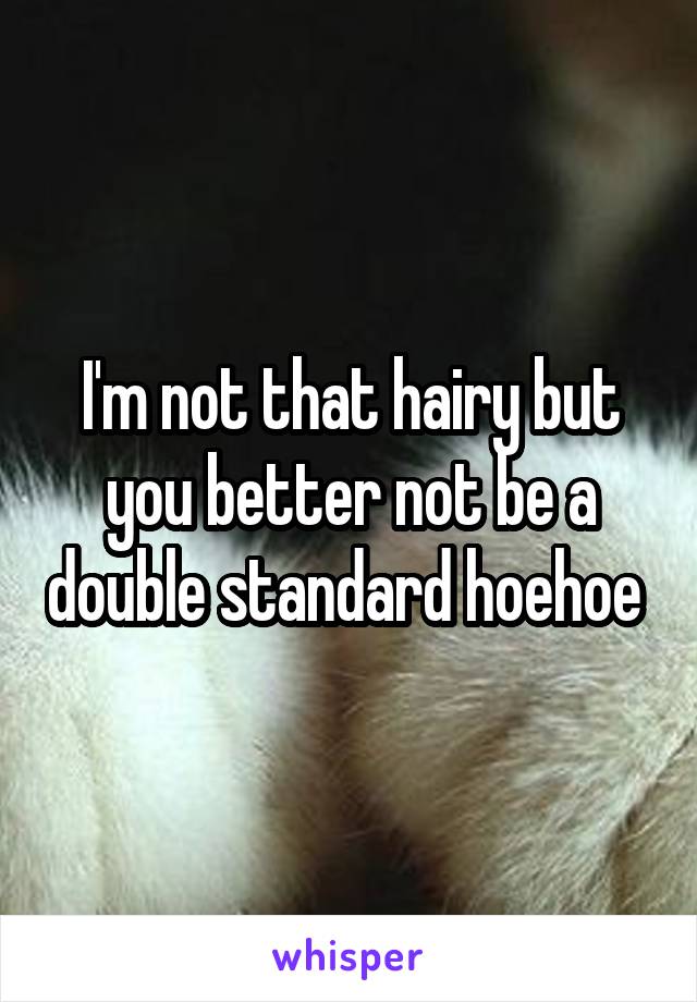 I'm not that hairy but you better not be a double standard hoehoe 