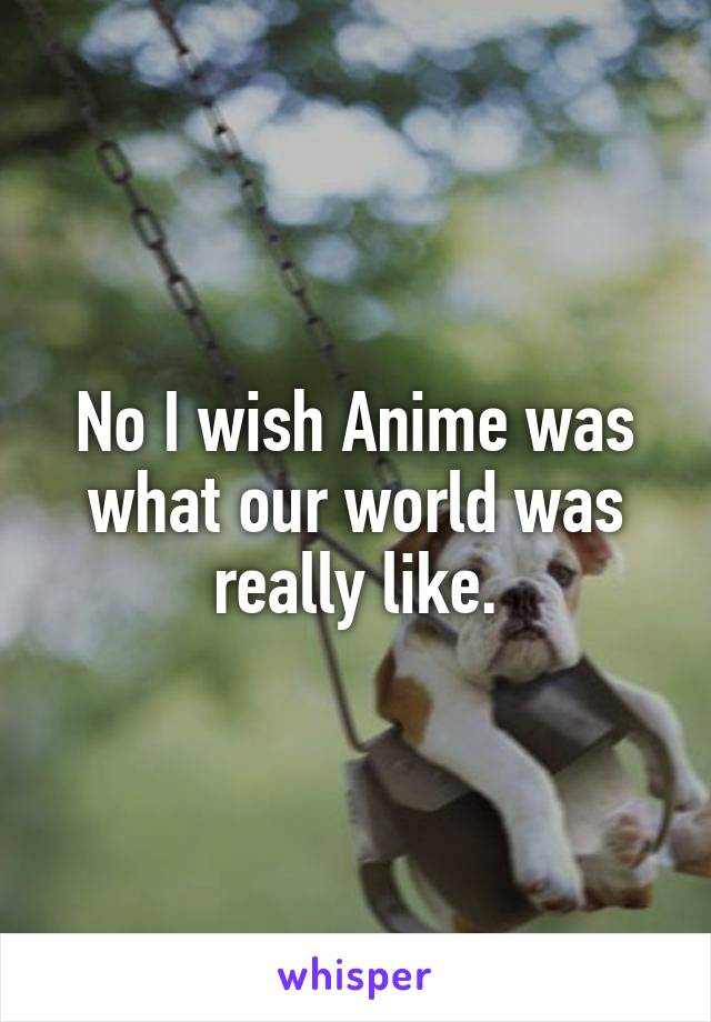 No I wish Anime was what our world was really like.