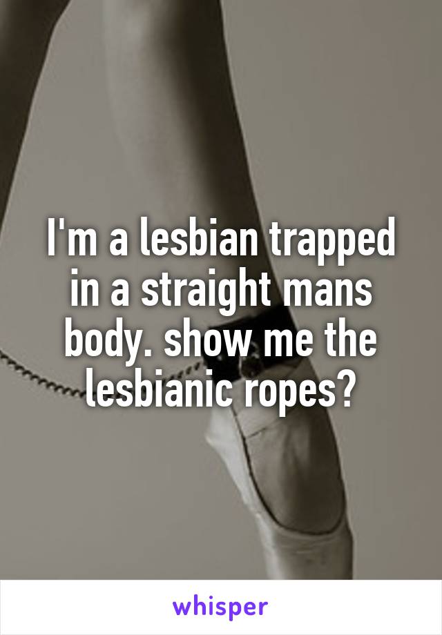 I'm a lesbian trapped in a straight mans body. show me the lesbianic ropes?