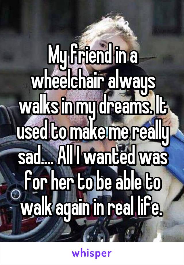 My friend in a wheelchair always walks in my dreams. It used to make me really sad.... All I wanted was for her to be able to walk again in real life. 