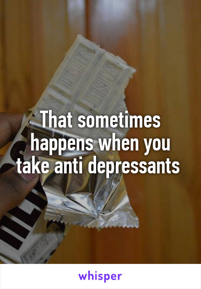 That sometimes happens when you take anti depressants 