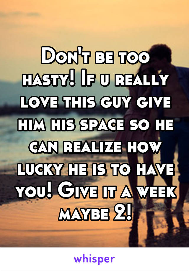 Don't be too hasty! If u really love this guy give him his space so he can realize how lucky he is to have you! Give it a week maybe 2!