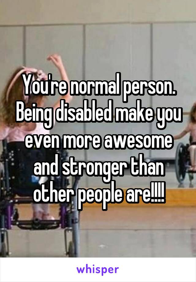 You're normal person. Being disabled make you even more awesome and stronger than other people are!!!!