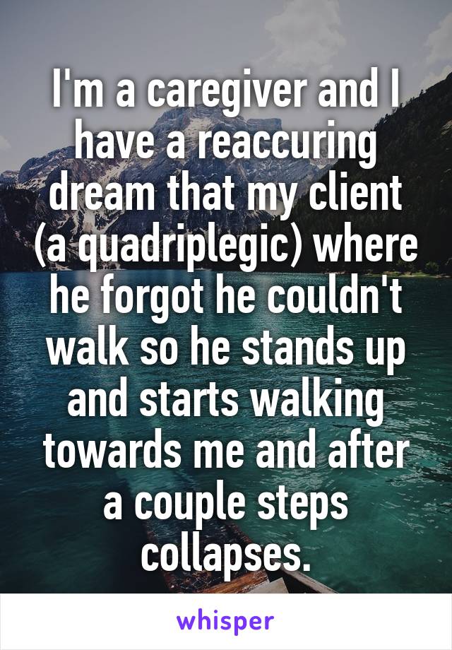 I'm a caregiver and I have a reaccuring dream that my client (a quadriplegic) where he forgot he couldn't walk so he stands up and starts walking towards me and after a couple steps collapses.