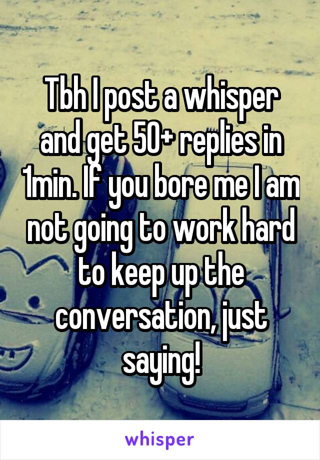 Tbh I post a whisper and get 50+ replies in 1min. If you bore me I am not going to work hard to keep up the conversation, just saying!