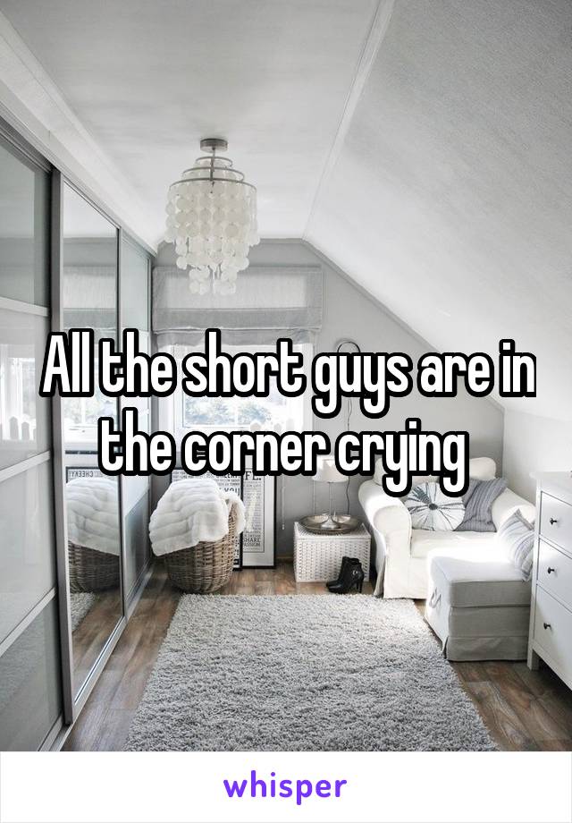 All the short guys are in the corner crying 