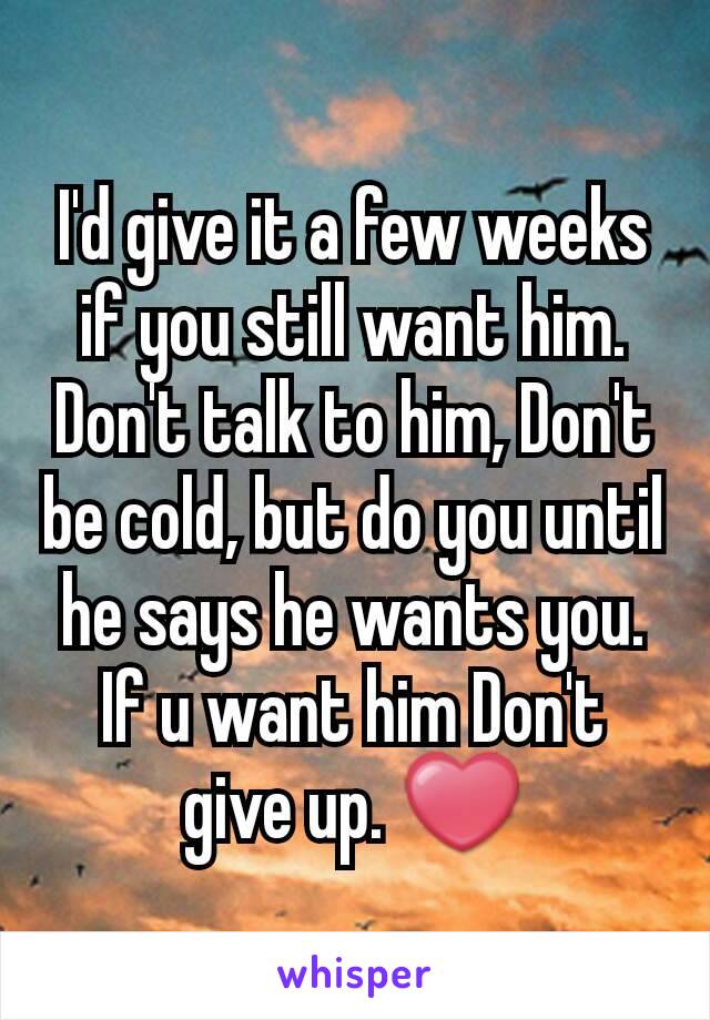 I'd give it a few weeks if you still want him. Don't talk to him, Don't be cold, but do you until he says he wants you. If u want him Don't give up. ❤