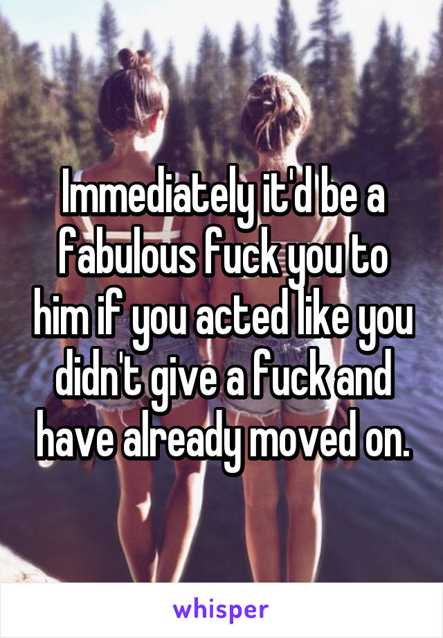 Immediately it'd be a fabulous fuck you to him if you acted like you didn't give a fuck and have already moved on.