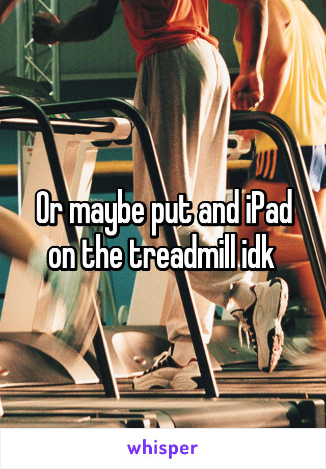 Or maybe put and iPad on the treadmill idk 