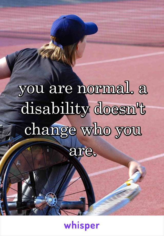 you are normal. a disability doesn't change who you are.