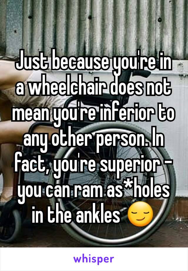 Just because you're in a wheelchair does not mean you're inferior to any other person. In fact, you're superior - you can ram as*holes in the ankles 😏