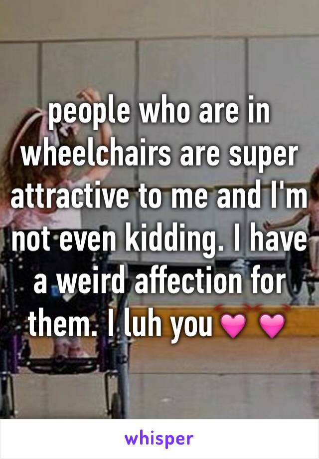 people who are in wheelchairs are super attractive to me and I'm not even kidding. I have a weird affection for them. I luh you💓💓