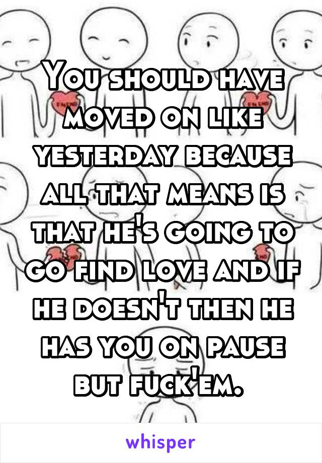 You should have moved on like yesterday because all that means is that he's going to go find love and if he doesn't then he has you on pause but fuck'em. 