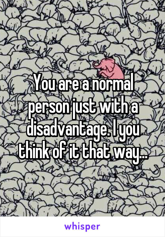 You are a normal person just with a disadvantage. I you think of it that way...