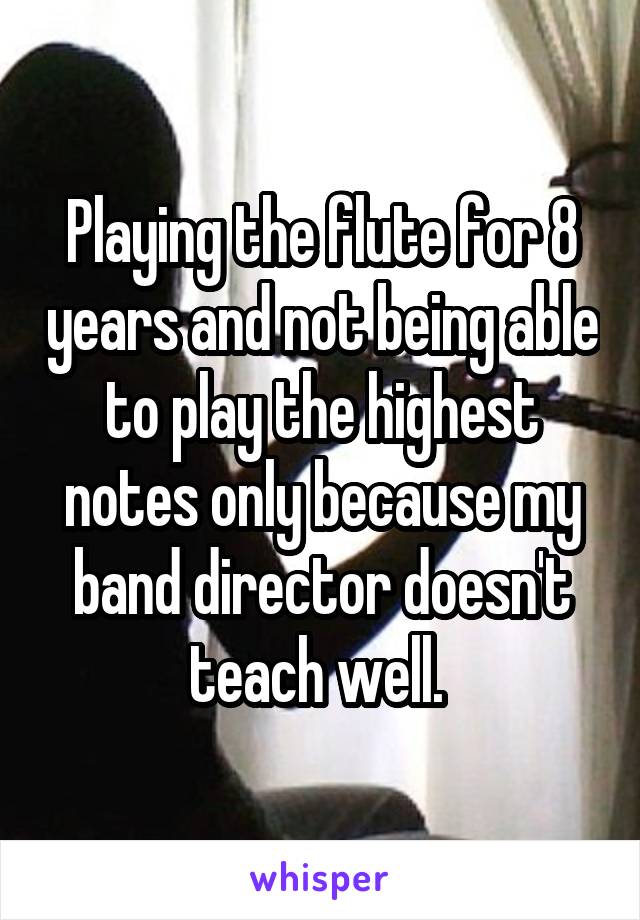 Playing the flute for 8 years and not being able to play the highest notes only because my band director doesn't teach well. 