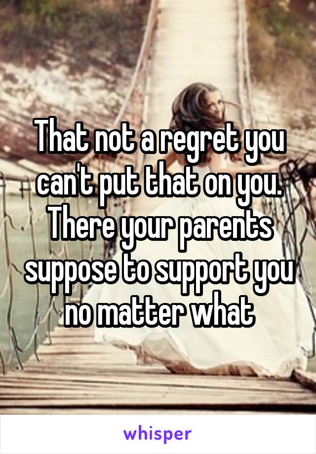 That not a regret you can't put that on you. There your parents suppose to support you no matter what