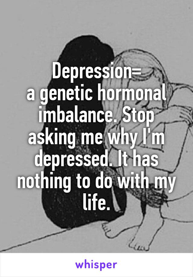 Depression=
a genetic hormonal imbalance. Stop asking me why I'm depressed. It has nothing to do with my life.