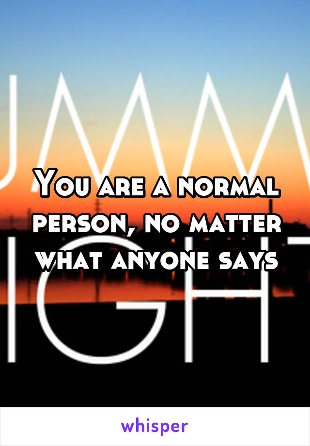 You are a normal person, no matter what anyone says