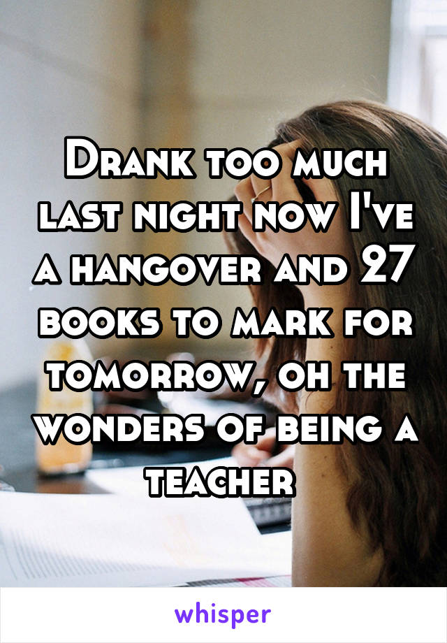 Drank too much last night now I've a hangover and 27 books to mark for tomorrow, oh the wonders of being a teacher 