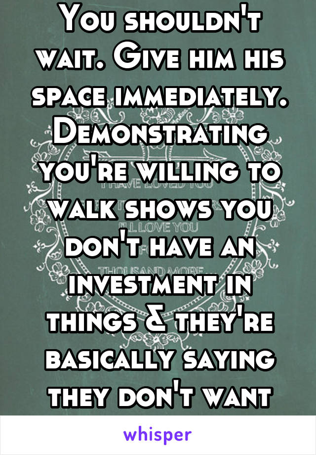 You shouldn't wait. Give him his space immediately. Demonstrating you're willing to walk shows you don't have an investment in things & they're basically saying they don't want commitment. 