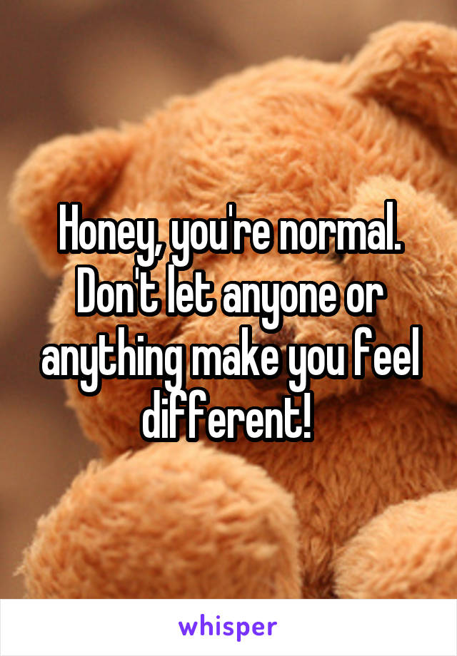 Honey, you're normal. Don't let anyone or anything make you feel different! 