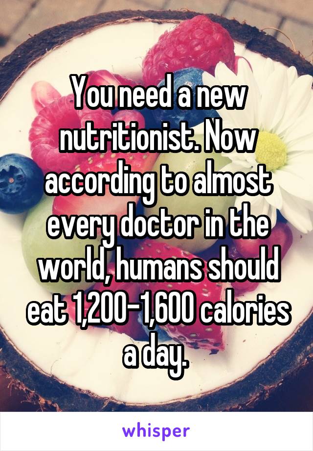 You need a new nutritionist. Now according to almost every doctor in the world, humans should eat 1,200-1,600 calories a day. 