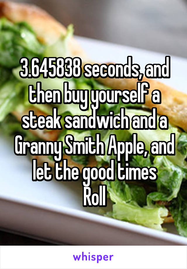 3.645838 seconds, and then buy yourself a steak sandwich and a Granny Smith Apple, and let the good times
Roll