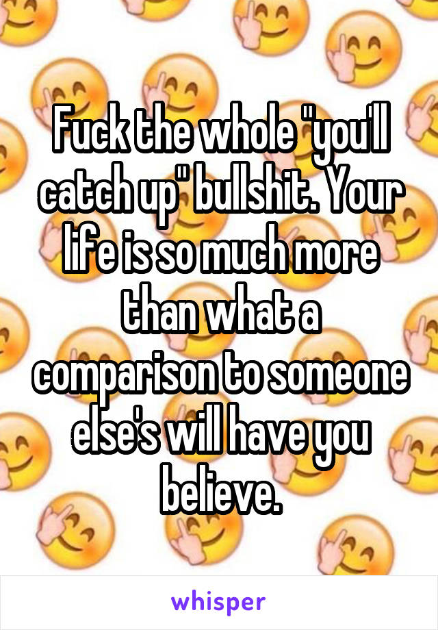 Fuck the whole "you'll catch up" bullshit. Your life is so much more than what a comparison to someone else's will have you believe.