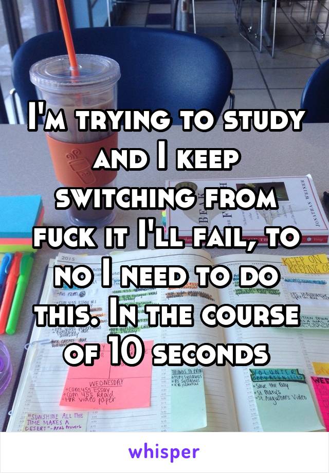 I'm trying to study and I keep switching from fuck it I'll fail, to no I need to do this. In the course of 10 seconds