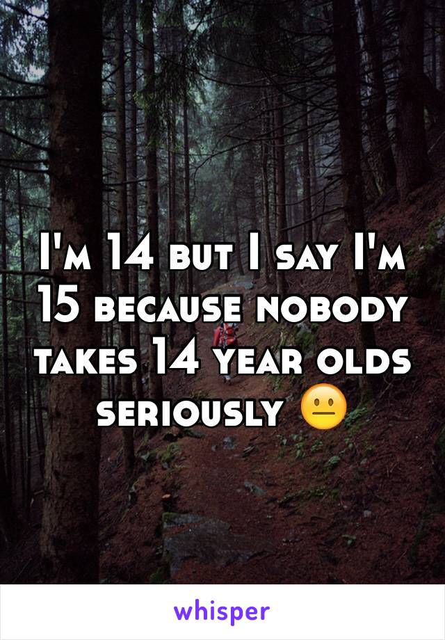I'm 14 but I say I'm 15 because nobody takes 14 year olds seriously 😐