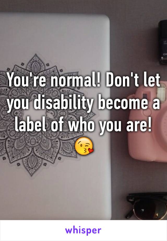 You're normal! Don't let you disability become a label of who you are!😘