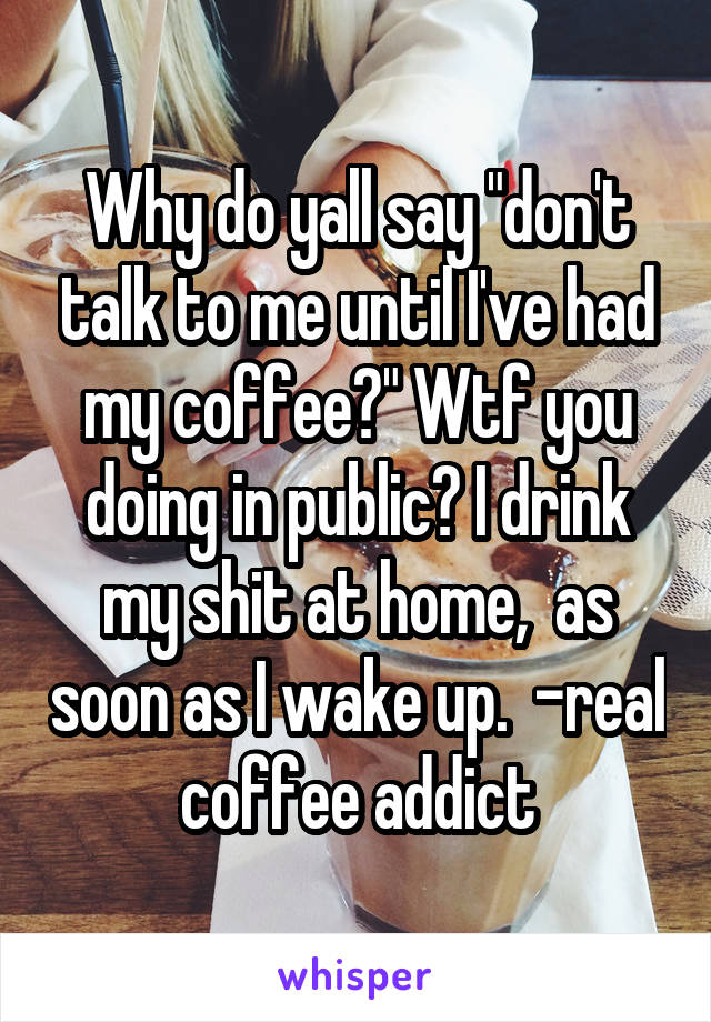 Why do yall say "don't talk to me until I've had my coffee?" Wtf you doing in public? I drink my shit at home,  as soon as I wake up.  -real coffee addict