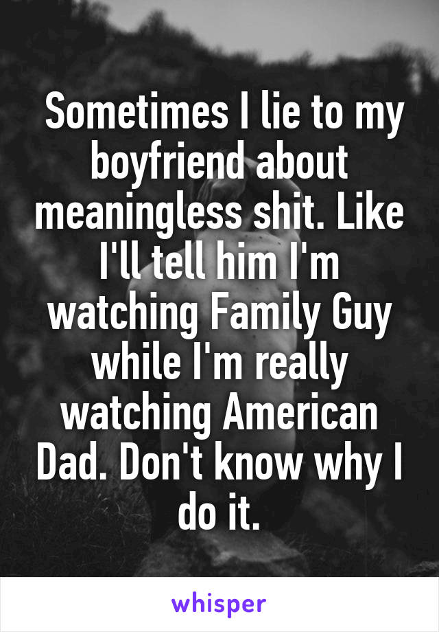  Sometimes I lie to my boyfriend about meaningless shit. Like I'll tell him I'm watching Family Guy while I'm really watching American Dad. Don't know why I do it.