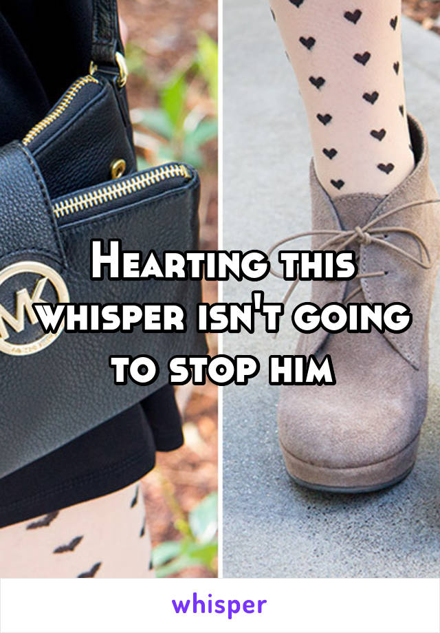 Hearting this whisper isn't going to stop him