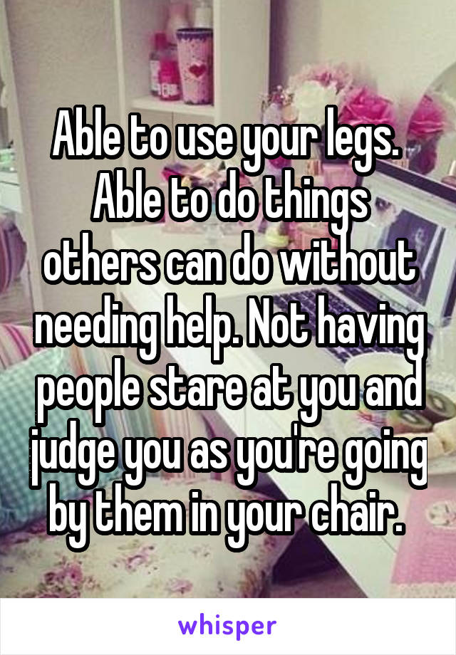 Able to use your legs. 
Able to do things others can do without needing help. Not having people stare at you and judge you as you're going by them in your chair. 