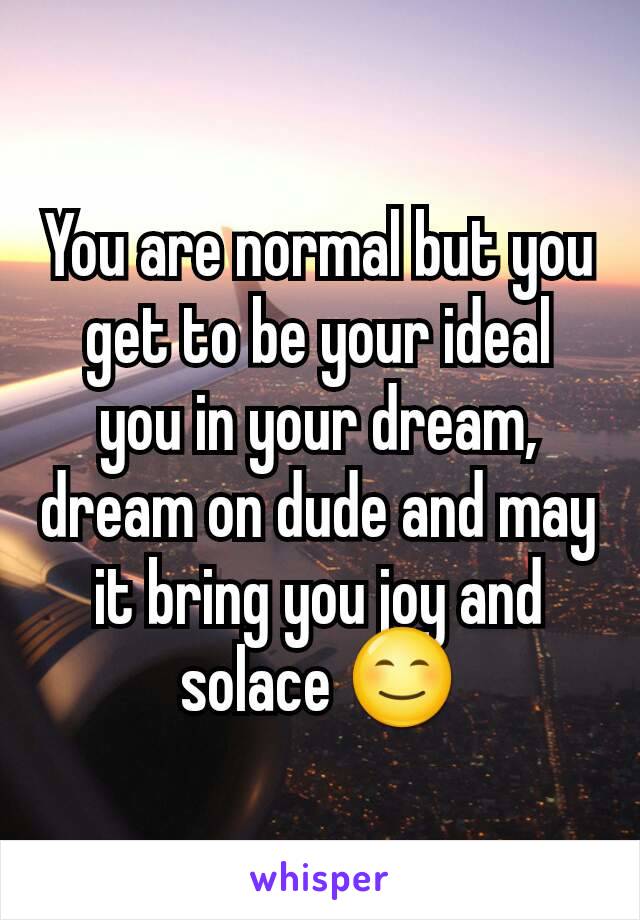 You are normal but you get to be your ideal you in your dream, dream on dude and may it bring you joy and solace 😊