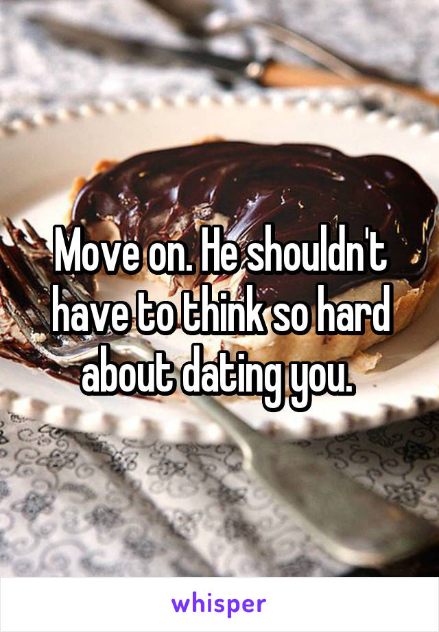 Move on. He shouldn't have to think so hard about dating you. 