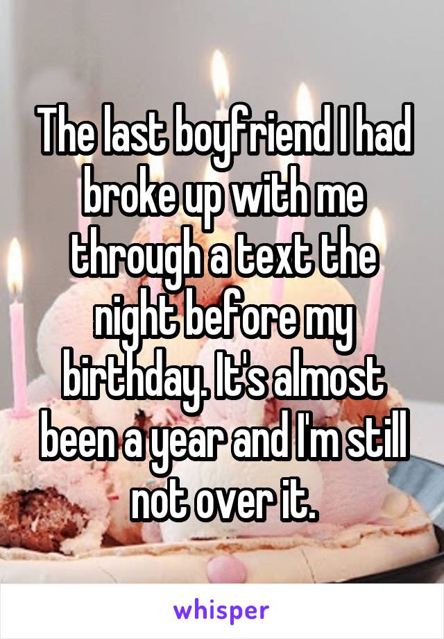 The last boyfriend I had broke up with me through a text the night before my birthday. It's almost been a year and I'm still not over it.