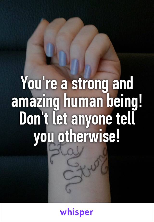 You're a strong and amazing human being! Don't let anyone tell you otherwise!