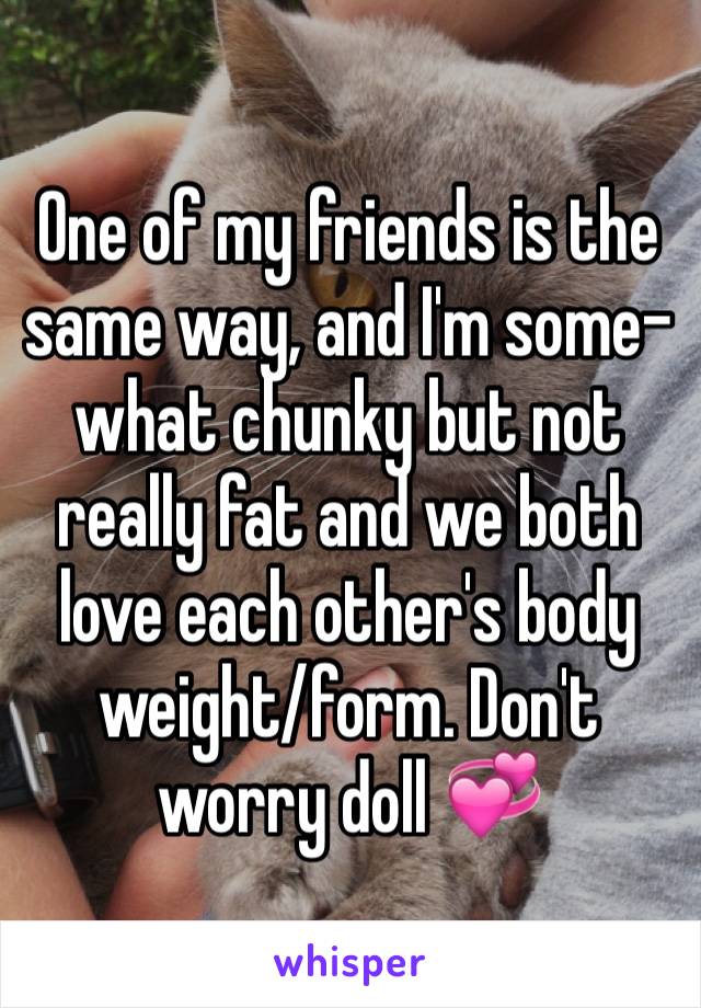 One of my friends is the same way, and I'm some-what chunky but not really fat and we both love each other's body weight/form. Don't worry doll 💞