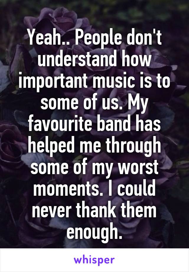 Yeah.. People don't understand how important music is to some of us. My favourite band has helped me through some of my worst moments. I could never thank them enough.