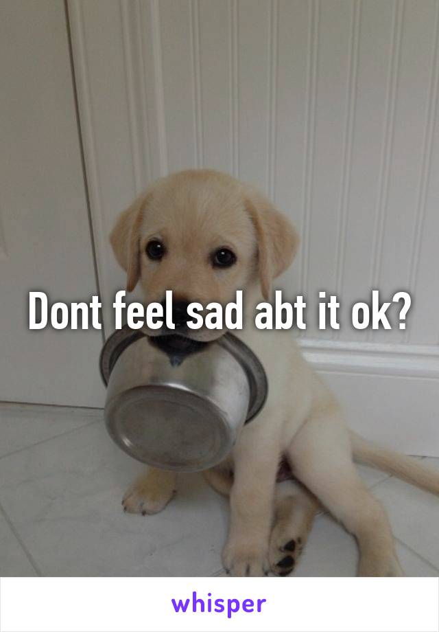 Dont feel sad abt it ok?