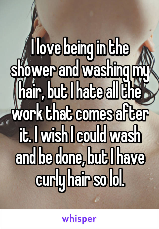 I love being in the shower and washing my hair, but I hate all the work that comes after it. I wish I could wash and be done, but I have curly hair so lol.