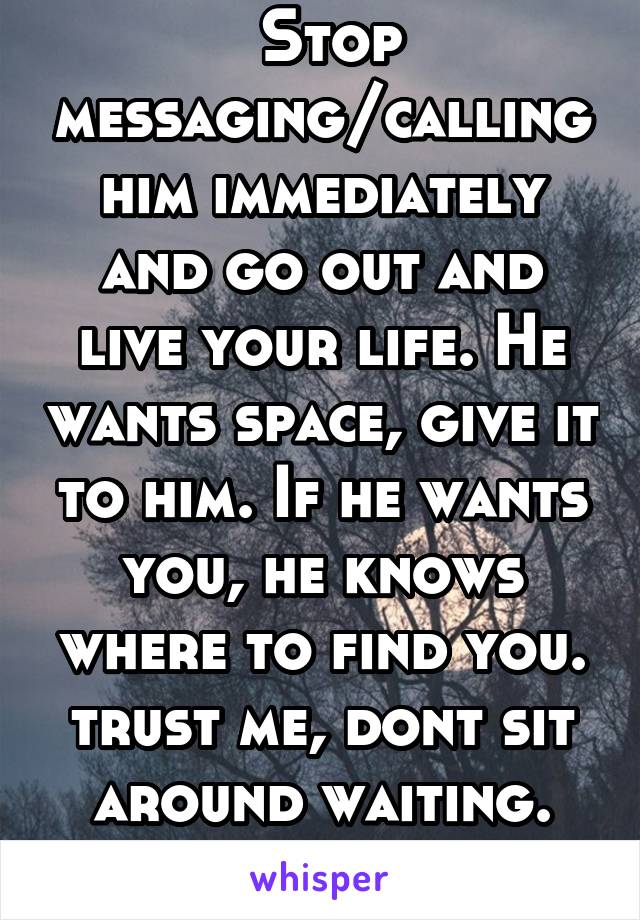  Stop messaging/calling him immediately and go out and live your life. He wants space, give it to him. If he wants you, he knows where to find you. trust me, dont sit around waiting. Live your life