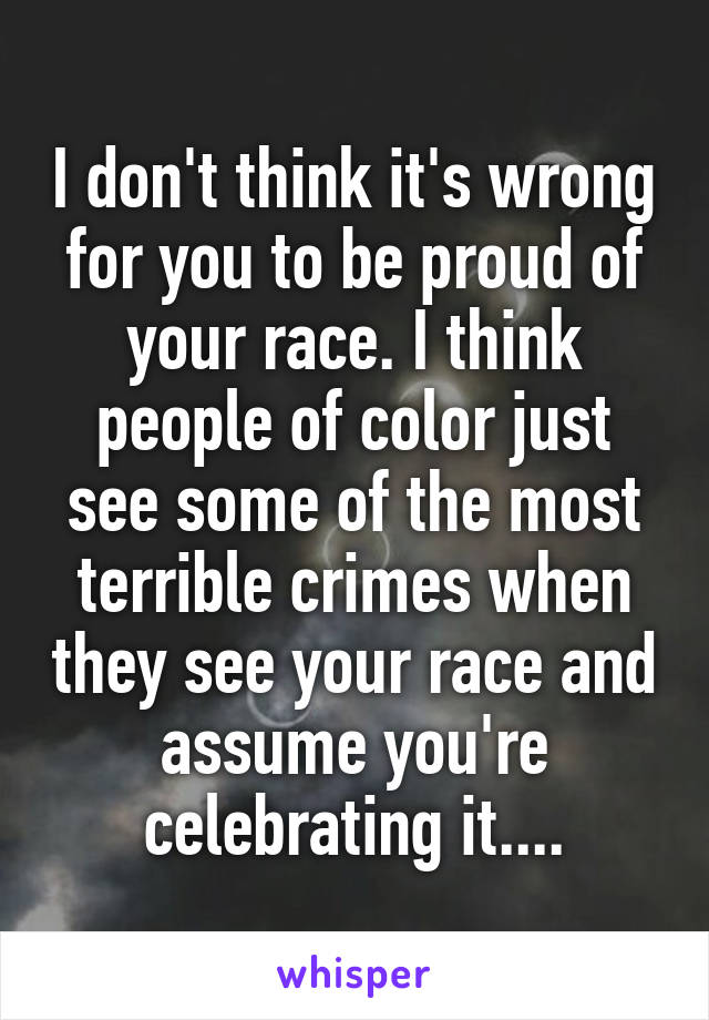 I don't think it's wrong for you to be proud of your race. I think people of color just see some of the most terrible crimes when they see your race and assume you're celebrating it....