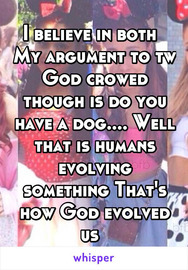 I believe in both   My argument to tw God crowed though is do you have a dog.... Well that is humans evolving something That's how God evolved us  