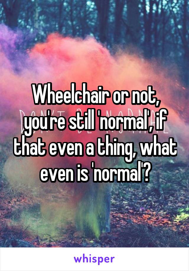 Wheelchair or not, you're still 'normal', if that even a thing, what even is 'normal'?