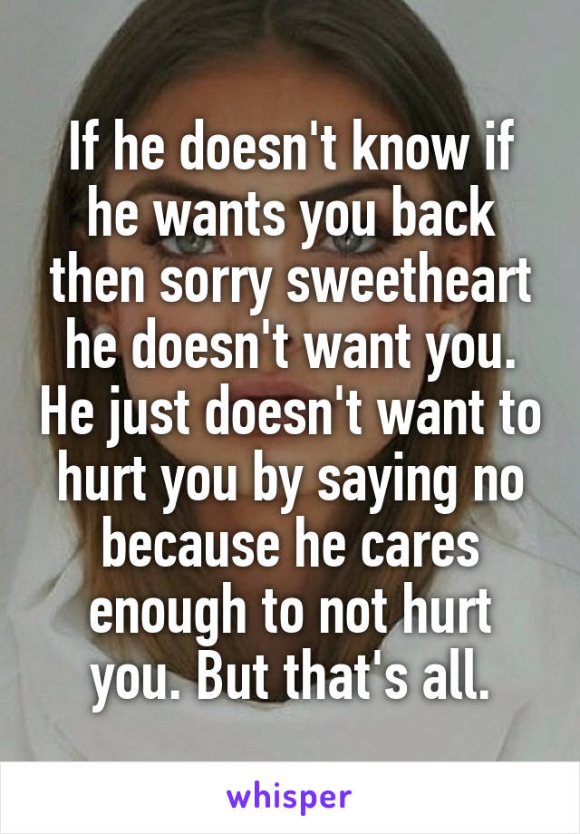 If he doesn't know if he wants you back then sorry sweetheart he doesn't want you. He just doesn't want to hurt you by saying no because he cares enough to not hurt you. But that's all.